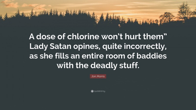 Jon Morris Quote: “A dose of chlorine won’t hurt them” Lady Satan opines, quite incorrectly, as she fills an entire room of baddies with the deadly stuff.”