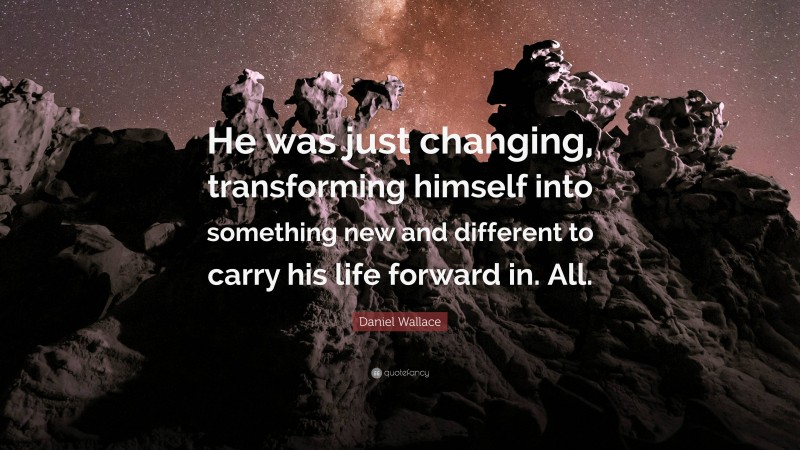 Daniel Wallace Quote: “He was just changing, transforming himself into something new and different to carry his life forward in. All.”