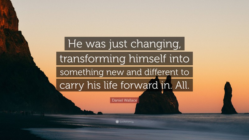 Daniel Wallace Quote: “He was just changing, transforming himself into something new and different to carry his life forward in. All.”