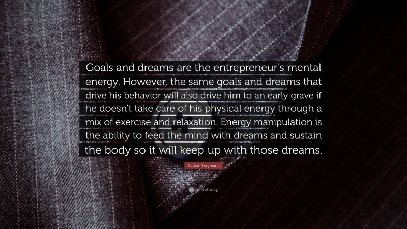 Gudjon Bergmann Quote: “Goals and dreams are the entrepreneur’s mental energy. However, the same goals and dreams that drive his behavior will also drive him to an early grave if he doesn’t take care of his physical energy through a mix of exercise and relaxation. Energy manipulation is the ability to feed the mind with dreams and sustain the body so it will keep up with those dreams.”