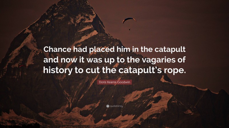 Doris Kearns Goodwin Quote: “Chance had placed him in the catapult and now it was up to the vagaries of history to cut the catapult’s rope.”