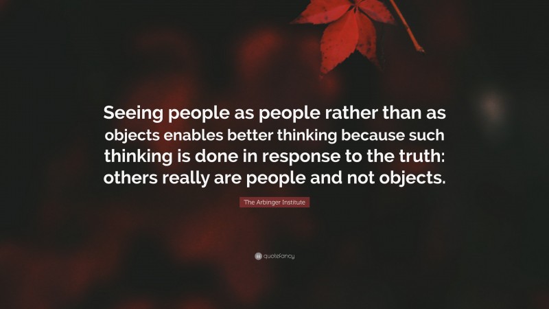The Arbinger Institute Quote: “Seeing people as people rather than as objects enables better thinking because such thinking is done in response to the truth: others really are people and not objects.”
