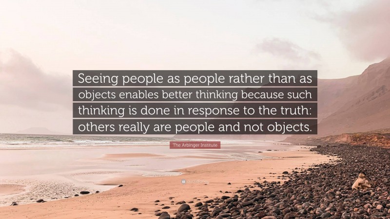 The Arbinger Institute Quote: “Seeing people as people rather than as objects enables better thinking because such thinking is done in response to the truth: others really are people and not objects.”
