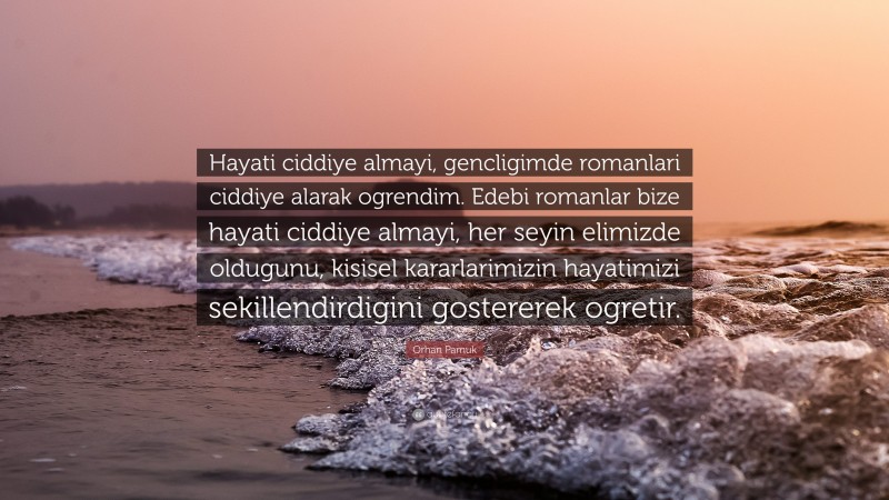 Orhan Pamuk Quote: “Hayati ciddiye almayi, gencligimde romanlari ciddiye alarak ogrendim. Edebi romanlar bize hayati ciddiye almayi, her seyin elimizde oldugunu, kisisel kararlarimizin hayatimizi sekillendirdigini gostererek ogretir.”