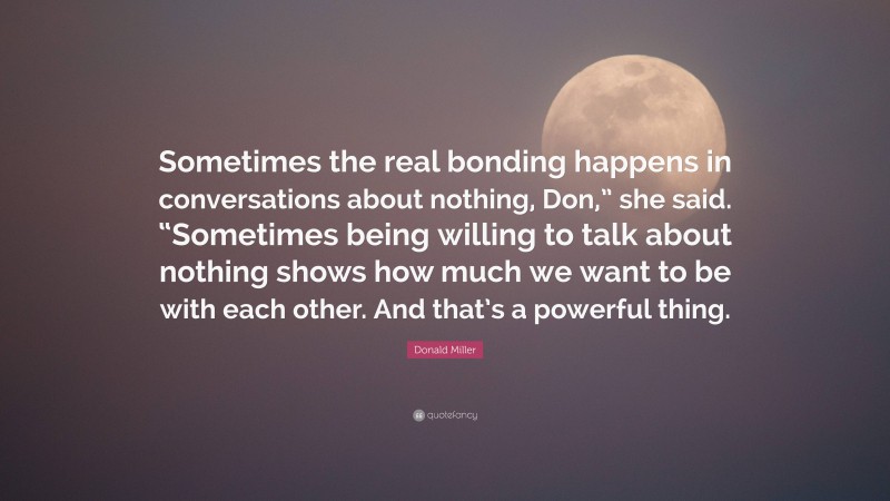 Donald Miller Quote: “Sometimes the real bonding happens in conversations about nothing, Don,” she said. “Sometimes being willing to talk about nothing shows how much we want to be with each other. And that’s a powerful thing.”