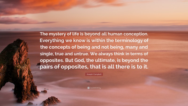 Joseph Campbell Quote: “The mystery of life is beyond all human conception. Everything we know is within the terminology of the concepts of being and not being, many and single, true and untrue. We always think in terms of opposites. But God, the ultimate, is beyond the pairs of opposites, that is all there is to it.”