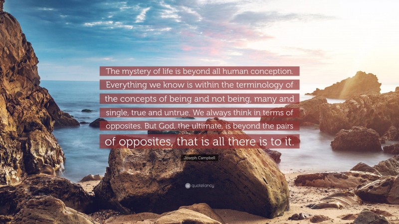 Joseph Campbell Quote: “The mystery of life is beyond all human conception. Everything we know is within the terminology of the concepts of being and not being, many and single, true and untrue. We always think in terms of opposites. But God, the ultimate, is beyond the pairs of opposites, that is all there is to it.”