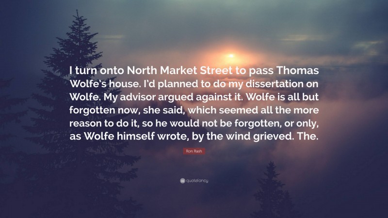 Ron Rash Quote: “I turn onto North Market Street to pass Thomas Wolfe’s house. I’d planned to do my dissertation on Wolfe. My advisor argued against it. Wolfe is all but forgotten now, she said, which seemed all the more reason to do it, so he would not be forgotten, or only, as Wolfe himself wrote, by the wind grieved. The.”