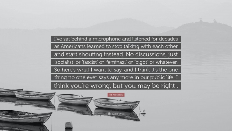 Bill McKibben Quote: “I’ve sat behind a microphone and listened for decades as Americans learned to stop talking with each other and start shouting instead. No discussions, just ‘socialist’ or ‘fascist’ or ‘feminazi’ or ‘bigot’ or whatever. So here’s what I want to say, and I think it’s the one thing no one ever says any more in our public life: I think you’re wrong, but you may be right .”