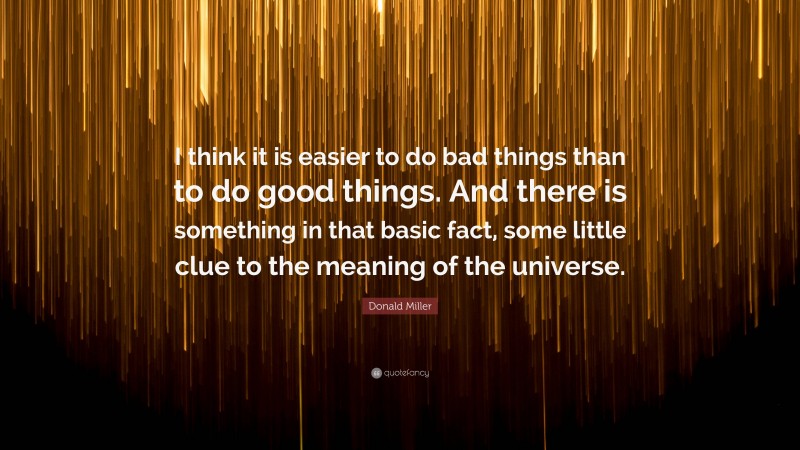Donald Miller Quote: “I think it is easier to do bad things than to do good things. And there is something in that basic fact, some little clue to the meaning of the universe.”