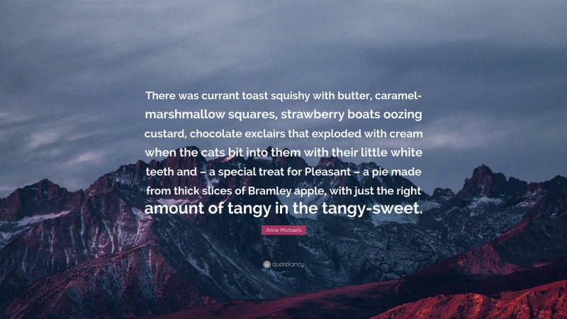 Anne Michaels Quote: “There was currant toast squishy with butter, caramel-marshmallow squares, strawberry boats oozing custard, chocolate exclairs that exploded with cream when the cats bit into them with their little white teeth and – a special treat for Pleasant – a pie made from thick slices of Bramley apple, with just the right amount of tangy in the tangy-sweet.”