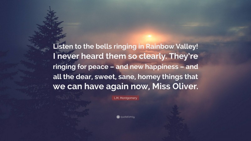 L.M. Montgomery Quote: “Listen to the bells ringing in Rainbow Valley! I never heard them so clearly. They’re ringing for peace – and new happiness – and all the dear, sweet, sane, homey things that we can have again now, Miss Oliver.”