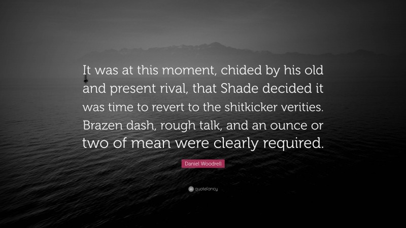 Daniel Woodrell Quote: “It was at this moment, chided by his old and present rival, that Shade decided it was time to revert to the shitkicker verities. Brazen dash, rough talk, and an ounce or two of mean were clearly required.”