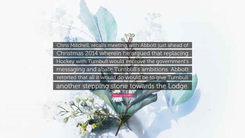Peter van Onselen Quote: “Chris Mitchell, recalls meeting with Abbott just ahead of Christmas 2014 wherein he argued that replacing Hockey with Turnbull would improve the government’s messaging and abate Turnbull’s ambitions. Abbott retorted that all it would do would be to give Turnbull another stepping stone towards the Lodge.”