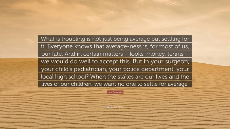 Atul Gawande Quote: “What is troubling is not just being average but settling for it. Everyone knows that average-ness is, for most of us, our fate. And in certain matters – looks, money, tennis – we would do well to accept this. But in your surgeon, your child’s pediatrician, your police department, your local high school? When the stakes are our lives and the lives of our children, we want no one to settle for average.”