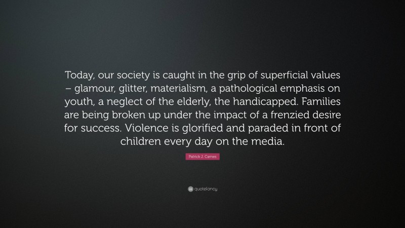 Patrick J. Carnes Quote: “Today, our society is caught in the grip of superficial values – glamour, glitter, materialism, a pathological emphasis on youth, a neglect of the elderly, the handicapped. Families are being broken up under the impact of a frenzied desire for success. Violence is glorified and paraded in front of children every day on the media.”