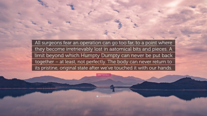 Allan Hamilton Quote: “All surgeons fear an operation can go too far, to a point where they become irretrievably lost in aatomical bits and pieces. A limit beyond which Humpty Dumpty can never be put back together – at least, not perfectly. The body can never return to its pristine, original state after we’ve touched it with our hands.”