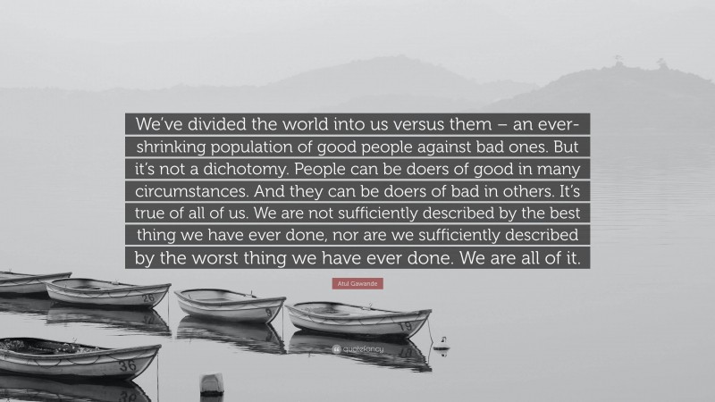 Atul Gawande Quote: “We’ve divided the world into us versus them – an ever-shrinking population of good people against bad ones. But it’s not a dichotomy. People can be doers of good in many circumstances. And they can be doers of bad in others. It’s true of all of us. We are not sufficiently described by the best thing we have ever done, nor are we sufficiently described by the worst thing we have ever done. We are all of it.”