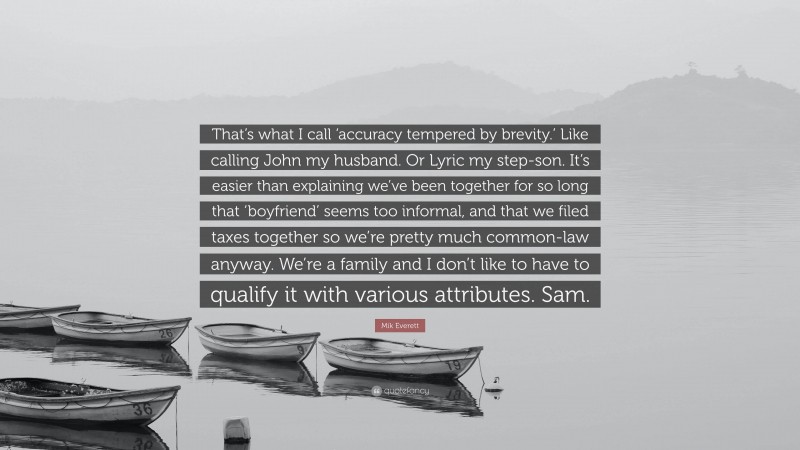 Mik Everett Quote: “That’s what I call ‘accuracy tempered by brevity.’ Like calling John my husband. Or Lyric my step-son. It’s easier than explaining we’ve been together for so long that ‘boyfriend’ seems too informal, and that we filed taxes together so we’re pretty much common-law anyway. We’re a family and I don’t like to have to qualify it with various attributes. Sam.”