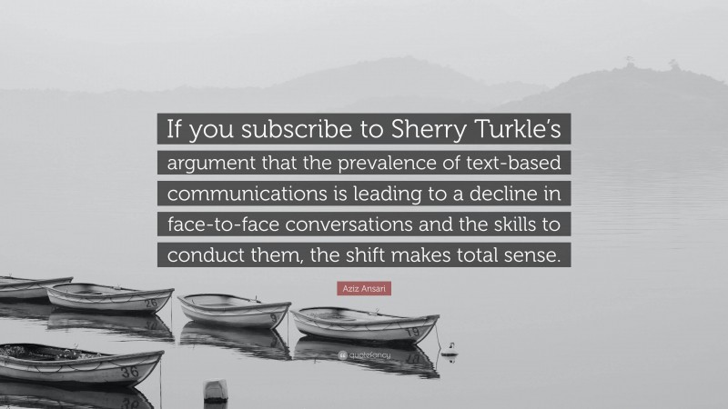 Aziz Ansari Quote: “If you subscribe to Sherry Turkle’s argument that the prevalence of text-based communications is leading to a decline in face-to-face conversations and the skills to conduct them, the shift makes total sense.”