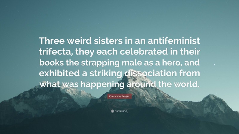 Caroline Fraser Quote: “Three weird sisters in an antifeminist trifecta, they each celebrated in their books the strapping male as a hero, and exhibited a striking dissociation from what was happening around the world.”