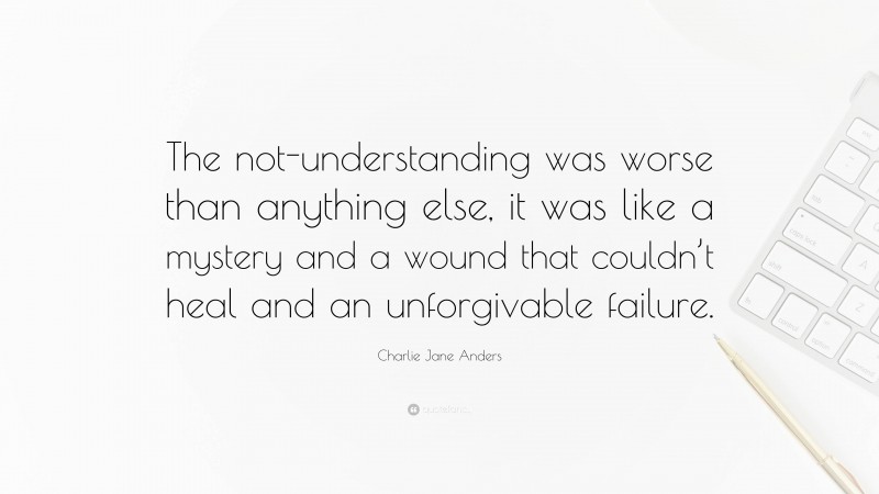 Charlie Jane Anders Quote: “The not-understanding was worse than anything else, it was like a mystery and a wound that couldn’t heal and an unforgivable failure.”