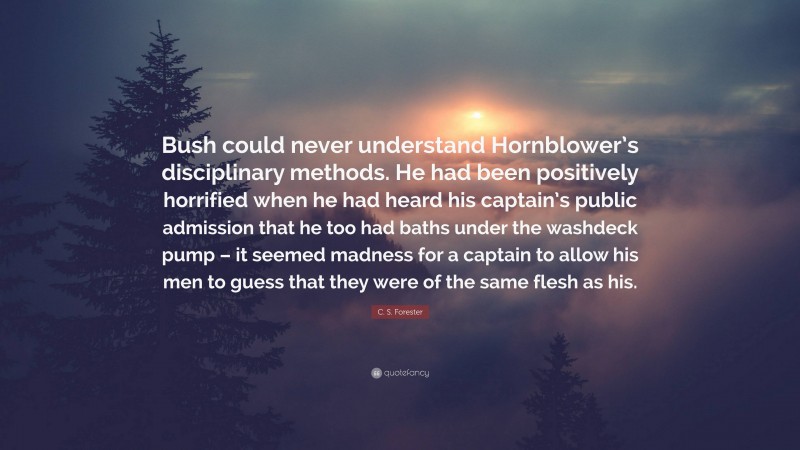 C. S. Forester Quote: “Bush could never understand Hornblower’s disciplinary methods. He had been positively horrified when he had heard his captain’s public admission that he too had baths under the washdeck pump – it seemed madness for a captain to allow his men to guess that they were of the same flesh as his.”