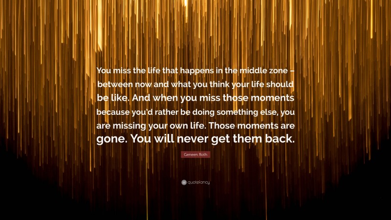 Geneen Roth Quote: “You miss the life that happens in the middle zone – between now and what you think your life should be like. And when you miss those moments because you’d rather be doing something else, you are missing your own life. Those moments are gone. You will never get them back.”