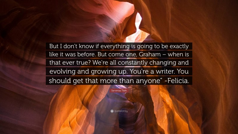 Sarvenaz Tash Quote: “But I don’t know if everything is going to be exactly like it was before. But come one, Graham – when is that ever true? We’re all constantly changing and evolving and growing up. You’re a writer. You should get that more than anyone” -Felicia.”