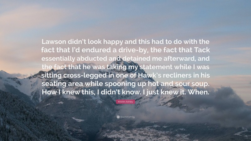 Kristen Ashley Quote: “Lawson didn’t look happy and this had to do with the fact that I’d endured a drive-by, the fact that Tack essentially abducted and detained me afterward, and the fact that he was taking my statement while I was sitting cross-legged in one of Hawk’s recliners in his seating area while spooning up hot and sour soup. How I knew this, I didn’t know. I just knew it. When.”