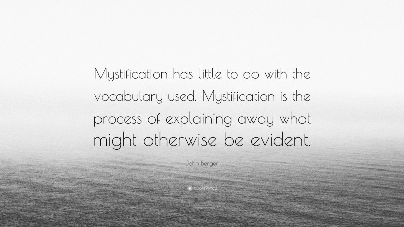 John Berger Quote: “Mystification has little to do with the vocabulary used. Mystification is the process of explaining away what might otherwise be evident.”