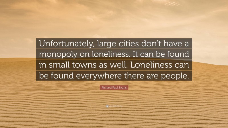 Richard Paul Evans Quote: “Unfortunately, large cities don’t have a monopoly on loneliness. It can be found in small towns as well. Loneliness can be found everywhere there are people.”