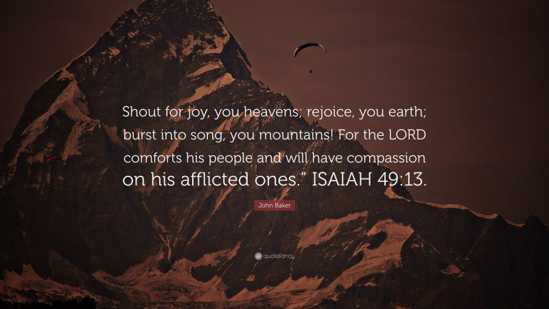 John Baker Quote: “Shout for joy, you heavens; rejoice, you earth; burst into song, you mountains! For the LORD comforts his people and will have compassion on his afflicted ones.” ISAIAH 49:13.”