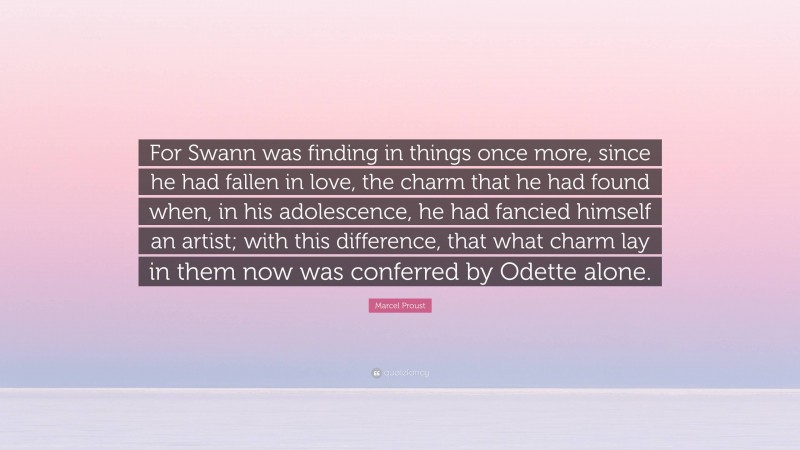 Marcel Proust Quote: “For Swann was finding in things once more, since he had fallen in love, the charm that he had found when, in his adolescence, he had fancied himself an artist; with this difference, that what charm lay in them now was conferred by Odette alone.”