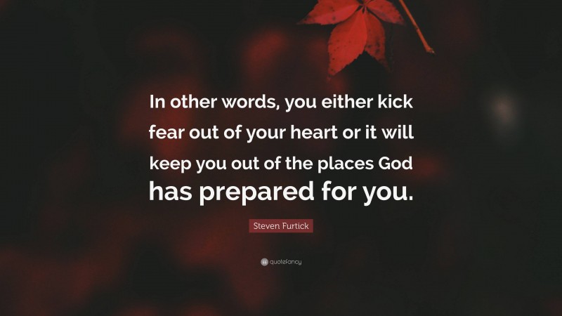 Steven Furtick Quote: “In other words, you either kick fear out of your heart or it will keep you out of the places God has prepared for you.”
