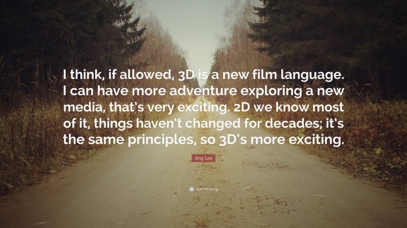 Ang Lee Quote: “I think, if allowed, 3D is a new film language. I can have more adventure exploring a new media, that’s very exciting. 2D we know most of it, things haven’t changed for decades; it’s the same principles, so 3D’s more exciting.”