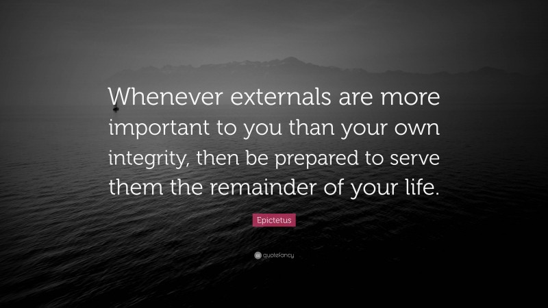 Epictetus Quote: “Whenever externals are more important to you than your own integrity, then be prepared to serve them the remainder of your life.”