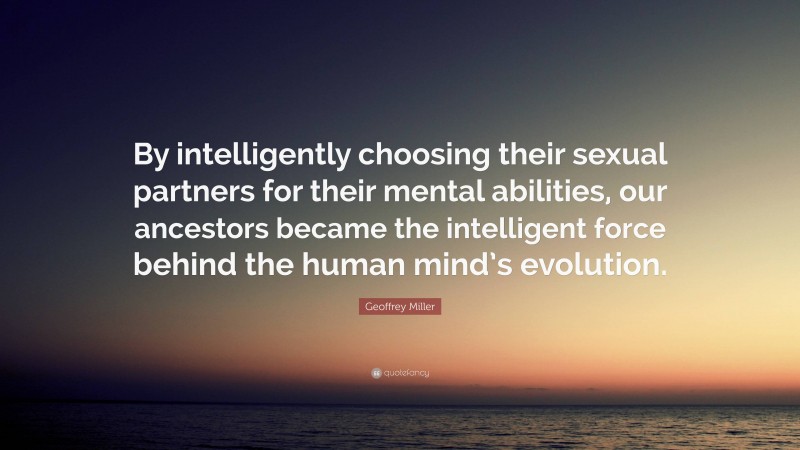 Geoffrey Miller Quote: “By intelligently choosing their sexual partners for their mental abilities, our ancestors became the intelligent force behind the human mind’s evolution.”