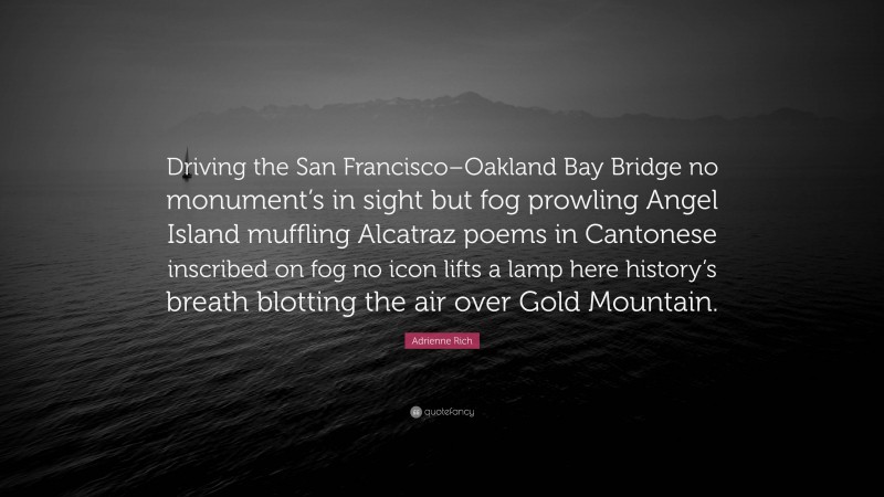 Adrienne Rich Quote: “Driving the San Francisco–Oakland Bay Bridge no monument’s in sight but fog prowling Angel Island muffling Alcatraz poems in Cantonese inscribed on fog no icon lifts a lamp here history’s breath blotting the air over Gold Mountain.”