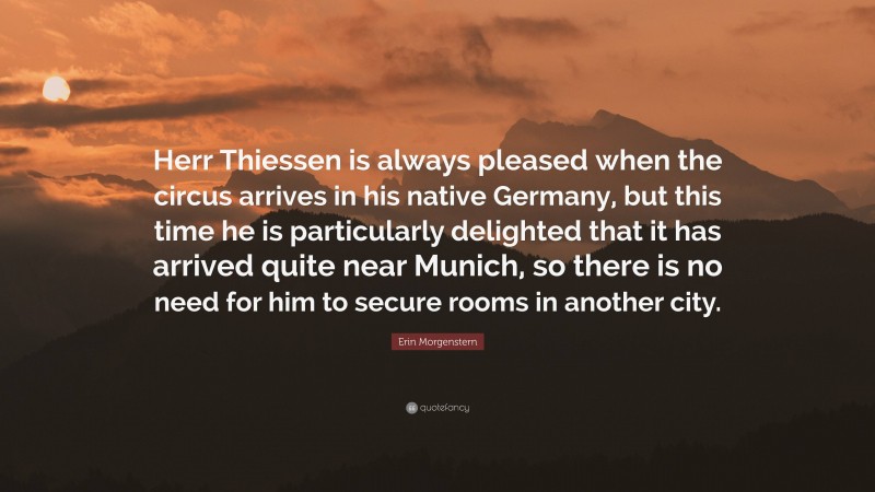 Erin Morgenstern Quote: “Herr Thiessen is always pleased when the circus arrives in his native Germany, but this time he is particularly delighted that it has arrived quite near Munich, so there is no need for him to secure rooms in another city.”