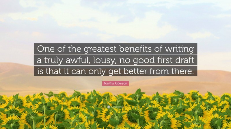 Martha Alderson Quote: “One of the greatest benefits of writing a truly awful, lousy, no good first draft is that it can only get better from there.”
