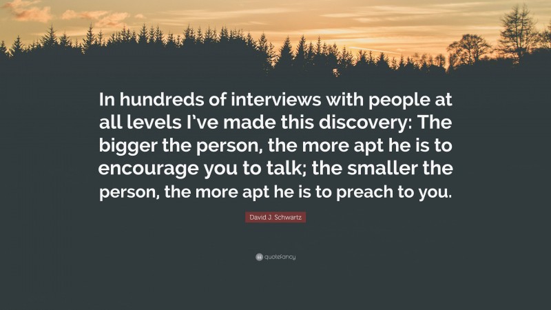 David J. Schwartz Quote: “In hundreds of interviews with people at all levels I’ve made this discovery: The bigger the person, the more apt he is to encourage you to talk; the smaller the person, the more apt he is to preach to you.”