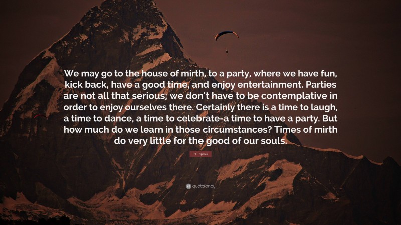 R.C. Sproul Quote: “We may go to the house of mirth, to a party, where we have fun, kick back, have a good time, and enjoy entertainment. Parties are not all that serious; we don’t have to be contemplative in order to enjoy ourselves there. Certainly there is a time to laugh, a time to dance, a time to celebrate-a time to have a party. But how much do we learn in those circumstances? Times of mirth do very little for the good of our souls.”