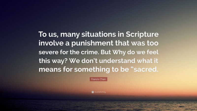 Francis Chan Quote: “To us, many situations in Scripture involve a punishment that was too severe for the crime. But Why do we feel this way? We don’t understand what it means for something to be “sacred.”