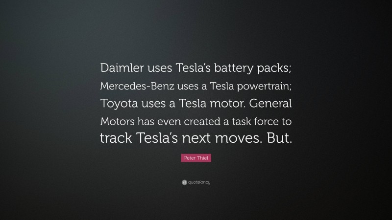 Peter Thiel Quote: “Daimler uses Tesla’s battery packs; Mercedes-Benz uses a Tesla powertrain; Toyota uses a Tesla motor. General Motors has even created a task force to track Tesla’s next moves. But.”