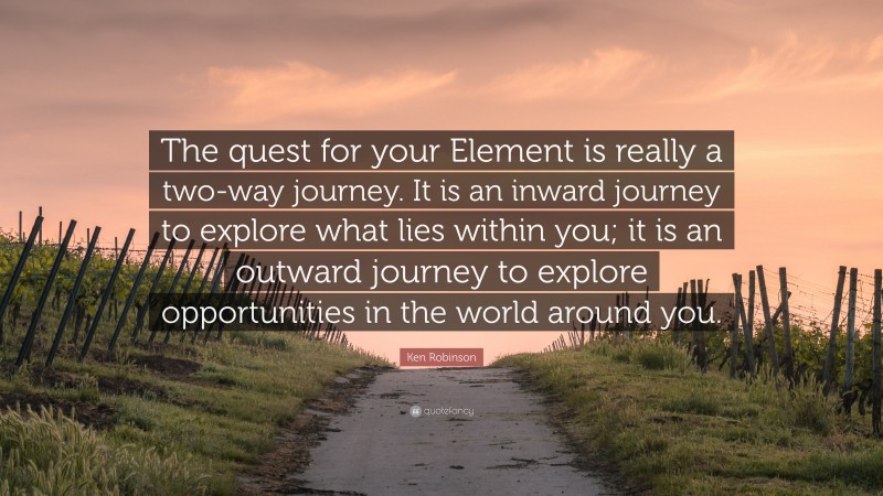 Ken Robinson Quote: “The quest for your Element is really a two-way journey. It is an inward journey to explore what lies within you; it is an outward journey to explore opportunities in the world around you.”