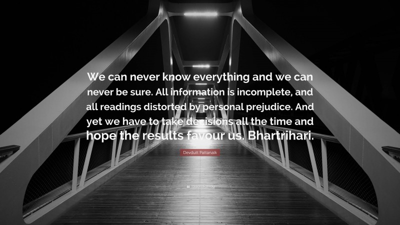 Devdutt Pattanaik Quote: “We can never know everything and we can never be sure. All information is incomplete, and all readings distorted by personal prejudice. And yet we have to take decisions all the time and hope the results favour us. Bhartrihari.”