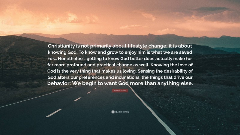 Michael Reeves Quote: “Christianity is not primarily about lifestyle change; it is about knowing God. To know and grow to enjoy him is what we are saved for... Nonetheless, getting to know God better does actually make for far more profound and practical change as well. Knowing the love of God is the very thing that makes us loving. Sensing the desirability of God alters our preferences and inclinations, the things that drive our behavior: We begin to want God more than anything else.”