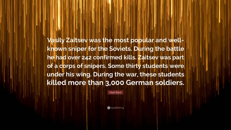 Mark Black Quote: “Vasily Zaitsev was the most popular and well-known sniper for the Soviets. During the battle he had over 242 confirmed kills. Zaitsev was part of a corps of snipers. Some thirty students were under his wing. During the war, these students killed more than 3,000 German soldiers.”