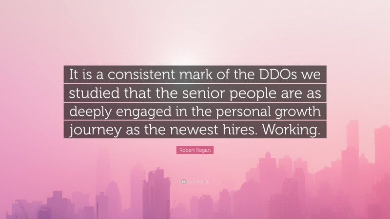 Robert Kegan Quote: “It is a consistent mark of the DDOs we studied that the senior people are as deeply engaged in the personal growth journey as the newest hires. Working.”